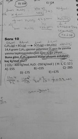 Jol xe cong
for x fol.
D) 108
Soru 10
92001
C5H12(g) + 80₂(g)
5
310
fro1 X₂C0₂ 92 grom
)x)
276 prom
XLCOJ
14,4
72
116nel
120 kJ.
hokj
E) 124
=
³) +3
11
112001
+ 5CO2(g) + 6H20(s) 543 kỷ
14,4 gram C5H12 gazının yeterince O₂ gazı ile yanma
yanma tepkimesinden 643 kjısı açığa çıkıyor.
Buna göre, C5H12 gazının molar oluşum entalpisi
jkaç kj/mol olur?
x=-1.
60
(CO₂: -400 kj/mol, H₂O: -250 kj/mol) (H: 1, C: 12)
A) -155
B) +155
C) -285
X₂C
2.x+60=226
24116
X=10&
cin-ger?
D) -175
E) +175
146² √2x==²====1210