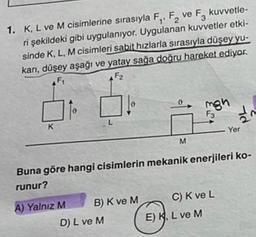 F ve F kuvvetle-
3
1. K, L ve M cisimlerine sırasıyla F₁, F₂ ve
ri şekildeki gibi uygulanıyor. Uygulanan kuvvetler etki-
sinde K, L, M cisimleri sabit hızlarla sırasıyla düşey yu-
karı, düşey aşağı ve yatay sağa doğru hareket ediyor.
F2
F₁
K
0
A) Yalnız M
L
B) K ve M
D) L ve M
M
Buna göre hangi cisimlerin mekanik enerjileri ko-
runur?
mgh
F3
C) K ve L
E) K, L ve M
d
Yer