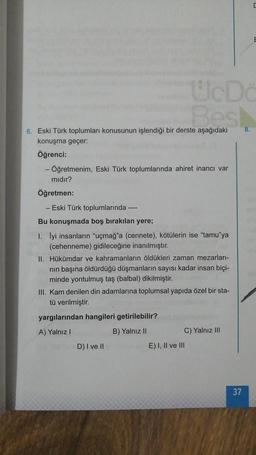 6. Eski Türk toplumları konusunun işlendiği bir derste aşağıdaki
konuşma geçer:
Öğrenci:
- Öğretmenim, Eski Türk toplumlarında ahiret inancı var
mıdır?
Öğretmen:
- Eski Türk toplumlarında ----
Bu konuşmada boş bırakılan yere;
1. İyi insanların "uçmağ"a (cennete), kötülerin ise "tamu"ya
(cehenneme) gidileceğine inanılmıştır.
II. Hükümdar ve kahramanların öldükleri zaman mezarları-
nın başına öldürdüğü düşmanların sayısı kadar insan biçi-
minde yontulmuş taş (balbal) dikilmiştir.
III. Kam denilen din adamlarına toplumsal yapıda özel bir sta-
tü verilmiştir.
yargılarından hangileri getirilebilir?
A) Yalnız I
B) Yalnız II
UcDo
Best
D) I ve II
C) Yalnız III
E) I, II ve III
37
E
8.