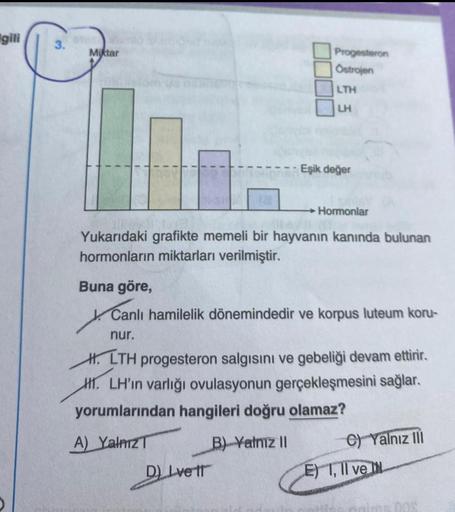 gili
3.
Miktar
Progesteron
Ostrojen
LTH
LH
Eşik değer
→Hormonlar
evill
Yukarıdaki grafikte memeli bir hayvanın kanında bulunan
hormonların miktarları verilmiştir.
D) Ivett
Buna göre,
Canlı hamilelik dönemindedir ve korpus luteum koru-
nur.
H.LTH progestero