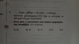 eis
5.
Lounge
doyums
X₂(g) +202(g) + 43,2 kkal → 2XO₂(g)
tepkimesi gerçekleşirken 216 kkal isi alınmakta ve
460 gram XO₂(g) oluşmaktadır.
Buna göre, X elementinin atom kütlesi aşağıdakiler-
den hangisidir? (0=16 g/mol)
C) 14
A) 32
B) 16
lom
D) 8
E) 2