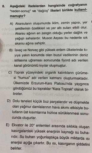 8.
Aşağıdaki ifadelerden hangisinde coğrafyanın
"neden-sonuç" ve "dağılış" ilkeleri birlikte kullanıl-
mamıştır?
A) Akarsuların oluşumunda iklim, zemin yapısı, yer
şekillerinin özellikleri ve yer altı suları etkili olur.
Akarsu ağının en zengin olduğu yerl