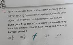 10. Ayşe Hanım sabit hızla hareket ederek evden iş yerine
gidiyor. Yolun üne geldiğinde cep telefonunu evde unut-
tuğunu hatırlıyor ve hızını değiştirmeden eve dönüyor.
Buna göre Ayşe Hanım'ın iş yerine zamanında ulaş-
ması için evinden itibaren hızını en az kaç katına çı-
karması gerekir?
A) 4/3
B) 23/12
f
D) 3
E) 4