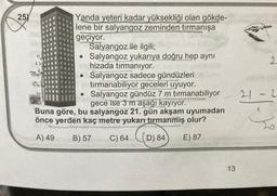 25
12
FMP
Yanda yeteri kadar yüksekliği olan gökde-
lene bir salyangoz zeminden tırmanışa
geçiyor.
Salyangoz ile ilgili;
• Salyangoz yukarıya doğru hep aynı
hizada tırmanıyor.
●
Salyangoz sadece gündüzleri
tırmanabiliyor geceleri uyuyor.
●
Salyangoz gündüz 7 m tırmanabiliyor
gece ise 3 m aşağı kayıyor.
Buna göre, bu salyangoz 21. gün akşam uyumadan
önce yerden kaç metre yukarı tırmanmiş olur?
A) 49
B) 57 C) 64 (D) 84
E) 87
13
21
-
2
2