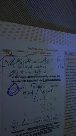 7
. TEST
Do! + OH
AD
Indirgenme - Yükseltgen-
me Tepkimeleri - I
-2 16
CX0₂2+ Cr₂0²
->
11. H₂X + Cr₂0²- → Cr³+ +X
X₂0² + Cl₂ →X0² + cr
A) Yalnız I
3C1₂
Yukandaki denkleştirilmemiş redoks tep-
hangilerinde X indirgenmiştic2.
kimelerinin
10 2C-14-2 Indirgama
20-12
(Redoks)
<= 6 Kimyasal
bağ oluşumu
lanın konimaa
D) I yel
B) Yalniz III
Chive Il
E) Il ye 'Ill
2x+-6--2
2x = 4
x=2
aktarm gronia
times ya da
ng te gerçe
alış-veriş e
tepkimelerden
ve yükseltge
gerçekleşir
Yukarıdaki denkleştirilmiş redoks tepki-
inde indirgenen ve yükseltgenen mad-
doğru verilmistics
birçoğu indire
yaktar ya
en elemente
11.5.b. 1.2 forsenter
11-²1 1-1 1.5.6.11.2
+ 6NaOH → 5NaCl + NaCID. + 3H,D
indirgenme
non gunak