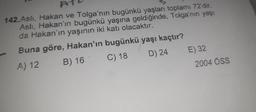 142.Aslı, Hakan ve Tolga'nın bugünkü yaşları toplamı 72'dir.
Aslı, Hakan'ın bugünkü yaşına geldiğinde, Tolga'nın yaşı
da Hakan'ın yaşının iki katı olacaktır.
Buna göre, Hakan'ın bugünkü yaşı kaçtır?
A) 12
B) 16
C) 18
D) 24
-
E) 32
2004 ÖSS