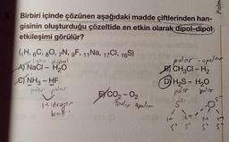 Birbiri içinde çözünen aşağıdaki madde çiftlerinden han-
gisinin oluşturduğu çözeltide en etkin olarak dipol-dipol
etkileşimi görülür?
(1H, 6C, 80, 7N, 9F, 11 Na, 17Cl, 16S)
lyon dipel
A) NaCl - H₂O
com
C) NH3-HF
polar polar
Hidrogen
bag'
EXCO₂-0₂
Ipoler apoler
polar -apolar
BCH3CI-H₂
H₂S - H₂O
poler polar
55-
Palme
COS
IS
|
5 5 5 5