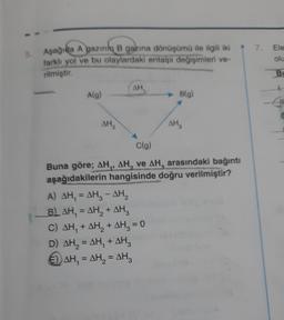 5.
Aşağıda A gazın B gazına dönüşümü ile ilgili iki
farklı yol ve bu olaylardaki entalpi değişimleri ve-
rilmiştir.
A(g)
AH
AH,
AH
A) AH₁ = AH₂ - AH₂
B) AH, = AH₂ + AH3
C) AH, + AH₂ + AH₂ = 0
D) AH₂ = AH₁ + AH3
€) AH₁ = AH₂ = AH3
B(g)
C(g)
Buna göre; AH,, AH, ve AH, arasındaki bağıntı
aşağıdakilerin hangisinde doğru verilmiştir?
7.
Ele
olu
Bu
+