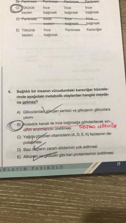 B) Pankreas
Tükürük
bezleri
D) Pankreas
E) Tükürük
bezleri
Pankreas
Ince
bağırsak
Mide
bezleri
Ince
bağırsak
Pankreas
Pankreas
Ince
Ince
bağırsak
bağırsak
Ince
Ince
-bağırsak
bağırsak
Pankreas Karaciğer
4. Sağlıklı bir insanın vücudundaki karaciğer hücrele-
rinde aşağıdaki metabolik olaylardan hangisi meyda-
na gelmez?
A) Glikozlardan glikojen sentezi ve glikojenin glikozlara
yıkımı
B) Koledok kanalı ile ince bağırsağa gönderilecek sin-
Sofro abkulle
dirim enzimlerinin üretilmesi
C) Yağda çözünen vitaminlerin (A, D, E, K) fazlasının de-
polanması
ANLATIM FASİKÜL Ü
D) Bazı ilaçların zararlı etkilerinin yok edilmesi
E) Albümin ve globulin gibi kan proteinlerinin üretilmesi
29