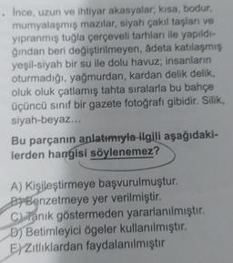 . Ince, uzun ve ihtiyar akasyalar, kısa, bodur,
mumyalaşmış mazilar, siyah çakıl taşları ve
yıpranmış tuğla çerçeveli tarhları ile yapıldı-
ğından beri değiştirilmeyen, âdeta katılaşmış
yeşil-siyah bir su ile dolu havuz; insanların
oturmadığı, yağmurdan, kardan delik delik,
oluk oluk çatlamış tahta sıralarla bu bahçe
üçüncü sınıf bir gazete fotoğrafı gibidir. Silik,
siyah-beyaz...
Bu parçanın anlatımıyla ilgili aşağıdaki-
lerden hangisi söylenemez?
A) Kişileştirmeye başvurulmuştur.
BBenzetmeye yer verilmiştir.
C) Tanık göstermeden yararlanılmıştır.
B) Betimleyici ögeler kullanılmıştır.
EXZıtlıklardan faydalanılmıştır