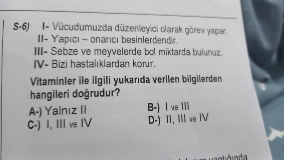 S-6) 1- Vücudumuzda düzenleyici olarak görev yapar.
II- Yapıcı - onarıcı besinlerdendir.
III- Sebze ve meyvelerde bol miktarda bulunuz.
IV- Bizi hastalıklardan korur.
Vitaminler ile ilgili yukarıda verilen bilgilerden
hangileri doğrudur?
A-) Yalnız II
C-)