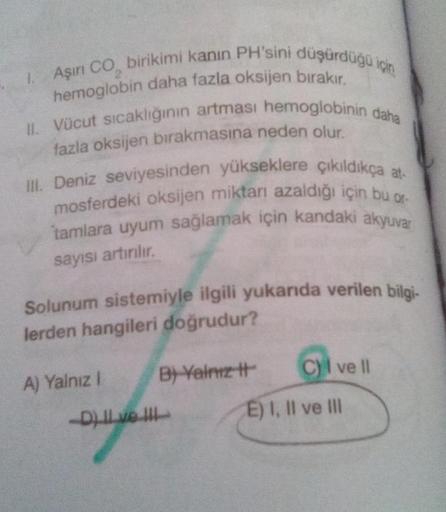 1. Aşırı CO birikimi kanın PH'sini düşürdüğü için
hemoglobin daha fazla oksijen bırakır.
II. Vücut sıcaklığının artması hemoglobinin daha
fazla oksijen bırakmasına neden olur.
III. Deniz seviyesinden yükseklere çıkıldıkça at-
mosferdeki oksijen miktarı aza