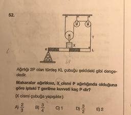 52.
X
P
Ağırlığı 2P olan türdeş KL çubuğu şekildeki gibi denge-
dedir.
Makaralar ağırlıksız, X cismi P ağırlığında olduğuna
göre ipteki T gerilme kuvveti kaç P dir?
(X cismi çubuğa yapışıktır.)
A) 1²/13
B) -2/14
C) 1
N/w
D) 2/20
E) 2