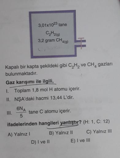 3.01x1023 tane
C₂H2(g)
3,2 gram CH4(g)
C,Snel
Kapalı bir kapta şekildeki gibi C₂H₂ ve CH₁ gazları
bulunmaktadır.
Gaz karışımı ile ilgili,
I. Toplam 1,8 mol H atomu içerir.
II.
NŞA'daki hacmi 13,44 L'dir.
III.
6NA
tane C atomu içerir.
5
ifadelerinden hangil