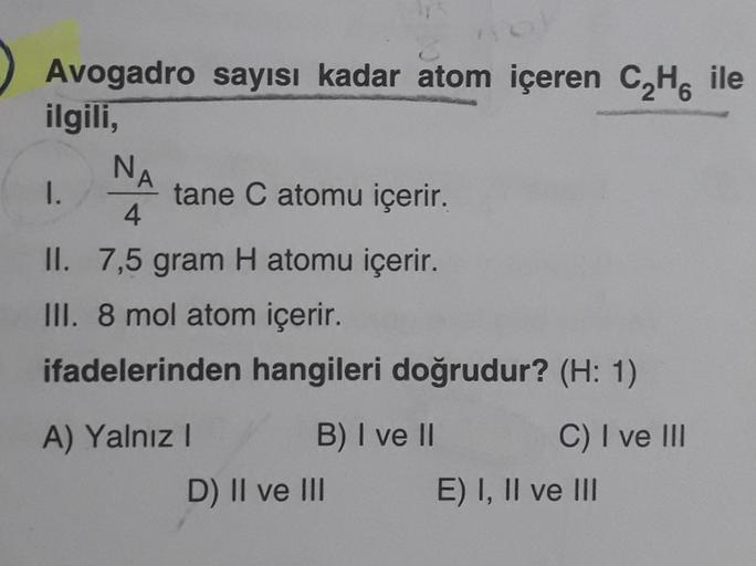 Avogadro sayısı kadar atom içeren C₂H6 ile
ol
ilgili,
NA
tane C atomu içerir.
4
II. 7,5 gram H atomu içerir.
III. 8 mol atom içerir.
ifadelerinden hangileri doğrudur? (H: 1)
I.
A) Yalnız I
B) I ve II
D) II ve III
C) I ve III
E) I, II ve III