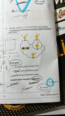 Yanıt Yayınları
167
3
2
EATIN
2₁E=3Ngh
myh=4E
3
Jui
6₂
A-6- B -3- C
9
bi
DM ve MN
4/20
4. Zeynep, özdeş K, L, M, N lambaları ve iç direnci
önemsiz bir pil kullanarak şekildeki elektrik devresini
kurmuştur.
3
K
E) KL ve LM
D) I ve H
Buna göre,
1. En parlak yanan lamba N'dir.
II. ile aynı parlaklıkta yanar.
Le M aynı parlaklıkta yanar.
yargılarından hangileri doğrudur?
A) Yalnız I
B) Yalniz II
DENEME
M
E) I ve III
Vip
YAYINLARI
KÖŞE
Y A
C) Yalnız III
Diğer sayfaya geçiniz.