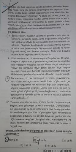 40. Bindiği gibi halk edebiyatı; çeşitli atasözleri, meseller, kissa-
dan hisse, fikra gibi türlerle zenginleşmiş bir kaynaktır. Kısa,
ironik, akılda kalan sözcük gruplarından olan atasözleri, ko-
nuşma diline iyice yerleşmiştir. Az sözle özü ortaya çıkara