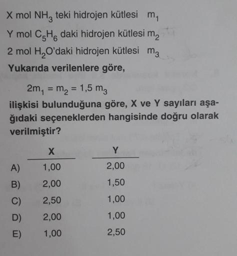 X mol NH3 teki hidrojen kütlesi m₁
Y mol C5H6 daki hidrojen kütlesi m2
2 mol H₂O'daki hidrojen kütlesi m3
Yukarıda verilenlere göre,
2m₁ = m₂ = 1,5 m3
ilişkisi bulunduğuna göre, X ve Y sayıları aşa-
ğıdaki seçeneklerden hangisinde doğru olarak
verilmiştir?