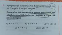 1. Ayni periyotta bulunan X, X ve Z elementlerinden X me-
tal, Y ametal, Z ise yanı metaldir.
Buna göre, bu elementlerin proton sayılarının kar-
şılaştırılması aşağıdakilerden hangisinde doğru ola-
rak verilmiştir?
A) X>Y>Z
B) Z>X>Y
D) Y>X> Z
C) Y>Z>X
E) X>Z>Y