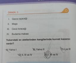 ÖRNEK: 3
1. Gazoz açacağı
II. Maşa
III. Ceviz kıracağı
IV. Budama makası
Yukarıdaki ev aletlerinden hangilerinde kuvvet kazancı
vardır?
A) Yalnız I
D) II, III ve IV
B) Yalnız II
D
E I, II ve IV
CHI ve III