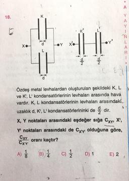 18.
K
th
THE
Y X
X.
Ne
A) 1 B) 1 C) 1/2
4
Özdeş metal levhalardan oluşturulan şekildeki K, L
ve K', L' kondansatörlerinin levhaları arasında hava
vardır. K, L kondansatörlerinin levhaları arasındaki
uzaklık d, K', L' kondansatörlerininki dedir.
X, Y noktaları arasındaki eşdeğer sığa Cxy, X¹,
Y' noktaları arasındaki de Cxy olduğuna göre,
oranı kaçtır?
CXY
CX'Y'
D) 1
A
><>-Z-
E) 2
N
L
A
AI
CRI.