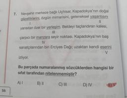 56
7. Nevşehir merkeze bağlı Uçhisar, Kapadokya'nın doğal
güzelliklerini, özgün mimarisini, geleneksel yaşantısını
||
1
yansıtan özel bir yerleşim. Beldeyi taçlandıran kalesi,
|||
çarpıcı bir manzara seyir noktası. Kapadokya'nın baş
IV
sanatçılarından biri Erciyes Dağı; uzaktan kendi eserini
V
izliyor.
Bu parçada numaralanmış sözcüklerden hangisi bir
sifat tarafından nitelenmemiştir?
A) I
B) II
C) III 1D) IV
E)V