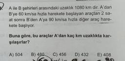 A ile B şehirleri arasındaki uzaklık 1080 km dir. A'dan
B'ye 60 km/sa hızla harekete başlayan araçtan 2 sa-
at sonra B'den A'ya 90 km/sa hızla diğer araç hare-
kete başlıyor.
Buna göre, bu araçlar A'dan kaç km uzaklıkta kar-
şılaşırlar?
A) 504
B) 480 C) 456 D) 432
E) 408