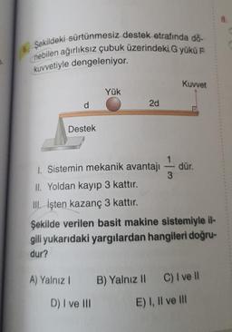 7.
6. Şekildeki sürtünmesiz destek etrafında dö-
nebilen ağırlıksız çubuk üzerindeki G yükü F
kuvvetiyle dengeleniyor.
d
Destek
Yük
2d
1. Sistemin mekanik avantajı
II. Yoldan kayıp 3 kattır.
III. İşten kazanç 3 kattır.
3
Kuvvet
dür.
Şekilde verilen basit makine sistemiyle il-
gili yukarıdaki yargılardan hangileri doğru-
dur?
A) Yalnız 1 B) Yalnız II C) I ve II
D) I ve III
E) I, II ve Ill
8.