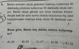 5.
Beren evinden okula giderken metroyu kullanırsa 40
dakikada, otobüsü kullanırsa 50 dakikada okula varı-
yor. Beren okula gitmek için önce otobüse biniyor.
Ancak belli bir süre sonra otobüs bozulunca hiç vakit
kaybetmeden metroya binip okula 45 dakikada varı-
yor.
40
SONGHUY
Buna göre, Beren kaç dakika otobüs kullanmış-
tır?
10 06mex mun
A) 20 B) 25
Zut
C) 27 D) 30 (E) 32
Sjęcie15 GINESsu