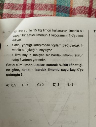 9.
●
.
40 litre su ile 15 kg limon kullanarak limonlu su
yapan bir satıcı limonun 1 kilogramını 4 t'ye mal
ediyor.
Satıcı yaptığı karışımdan toplam 320 bardak li-
monlu su çıktığını söylüyor.
1 litre suyun maliyeti bir bardak limonlu suyun
satış fiyatının