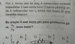 5.
Hızı v₁ km/sa olan bir araç A noktasından harekete
başladıktan 2 saat sonra hızını 2 katına çıkardığı an-
da A noktasından hızı v₂ km/sa olan başka bir araç
harekete başlıyor.
Bu araçlar 8 saat sonra yan yana geldiklerine gö-
V1
re,
oranı kaçtır?
V2
A)
~/3
20
B)
3
5
C)
12
op snu8
onizionad neb
Zu
D)
57
ON
E)
4/0