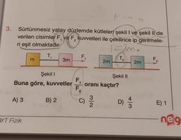 3.
F=~
Sürtünmesiz yatay düzlemde kütleleri şekil I ve şekil II de
verilen cisimler F, ve F, kuvvetleri ile çekilince ip gerilmele-
ri eşit olmaktadır.
2
TERM.
T₁
A) 3
m
Şekil I
Buna göre, kuvvetler
AYT Fizik
3m
B) 2
F
F₁
F₂
2
C)
2m
oranı kaçtır?
3/2
T.
2
Şekil II
+13
D) 1/1
a
2m
F
E) 1
neg