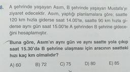 8. A şehrinde yaşayan Asım, B şehrinde yaşayan Mustafa'yı
ziyaret edecektir. Asım, yaptığı planlamalara göre; saatte
120 km hızla giderse saat 14.00'te, saatte 90 km hızla gi-
derse aynı gün saat 15.00'te A şehrinden B şehrine gidece-
ğini hesaplamıştır.
Buna göre, Asım'ın aynı gün ve aynı saatte yola çıkıp
saat 15.30'da B şehrine ulaşması için aracının saatteki
hızı kaç km olmalıdır?
A) 60
B) 72
C) 75
D) 80
E) 85