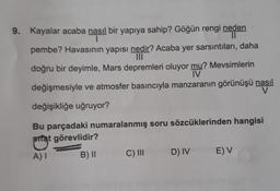 9. Kayalar acaba nasıl bir yapıya sahip? Göğün rengi neden
1
||
pembe? Havasının yapısı nedir? Acaba yer sarsıntıları, daha
doğru bir deyimle, Mars depremleri oluyor mu? Mevsimlerin
IV
değişmesiyle ve atmosfer basıncıyla manzaranın görünüşü nasıl
V
değişikliğe uğruyor?
Bu parçadaki numaralanmış soru sözcüklerinden hangisi
sifat görevlidir?
A) I
B) II
C) III
D) IV
E) V