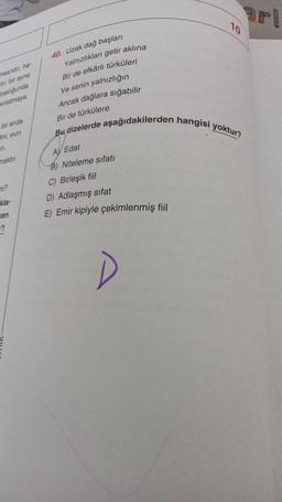 insandır, ha
hr, bir ayna
yaloğunda
anlatmaya
bir anda
ini, evin
177.
maktır.
kla-
en
40. Uzak dağ başları
Yalnızlıkları getir aklına
10
Bir de efkârlı türküleri
Ve senin yalnızlığın
Ancak dağlara sığabilir
Bir de türkülere
Bu dizelerde aşağıdakilerden hangisi yoktur?
AV Edat
B) Niteleme sıfatı
C) Birleşik fiil
D) Adlaşmış sıfat
E) Emir kipiyle çekimlenmiş fiil