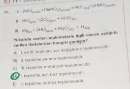 11. 1. 2HCl(suda) + Pb(NO3)2(suda) + PbCl2(k)+ 2HNO guda)
II. HCl(gaz) +(202(09z) → HCIO4(6)
III. Mg(k) + 2HCl (gaz) MgCl2(k)+ H₂(g)
→
Yukarıda verilen tepkimelerle ilgili olarak aşağıda
verilen ifadelerden hangisi yanlıştır?
A) 1. ve III. tepkime yer değiştirme tepkimesidir.
B) II. tepkime yanma tepkimesidir.
III. tepkime metal asit tepkimesidir.
DI. tepkime asit baz tepkimesidir.
E) II. tepkime sentez tepkimesidir.