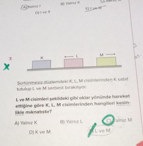 7.
X
A) Yalnız I
D) I ve II
K
A) Yalnız K
B) Yalnız II
Sürtünmesiz düzlemdeki K, L, M cisimlerinden K sabit
tutulup L ve M serbest bırakılıyor.
D) K ve M
E) Ive t
L ve M cisimleri şekildeki gibi oklar yönünde hareket
ettiğine göre K, L, M cisimlerinden han