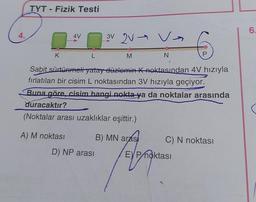 4.
TYT - Fizik Testi
K
4V
A) M noktası
L
}
Sabit sürtünmeli yatay düzlemin K noktasından 4V hızıyla
fırlatılan bir cisim L noktasından 3V hızıyla geçiyor.
Buna göre, cisim hangi nokta ya da noktalar arasında
duracaktır?
(Noktalar arası uzaklıklar eşittir.)
3V V Va
2V
D) NP arası
M
N
B) MN arasi
P
C) N noktası
EP noktası
6.