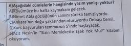 in
6)Aşağıdaki cümlelerin hangisinde yazım yanlışı yoktur?
A)Köyümüze bu hafta kaymakam gelecek.
B)Nimet Abla gözlüğünün camını sürekli temizliyordu.
C)Ankara'nın doğu yakasından oturuyordu Onbaşı Cemil.
D)Kurs başvuruları temmuzun 5'inde başlayacak.
EXAziz Nesin'in "Sizin Memlekette Eşek Yok Mu?" kitabını
okuyorum.