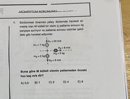 E
MOMENTUM KORUNUMU
Sürtünmesi önemsiz yatay düzlemde hareket et-
mekte olan M kütleli bir cisim iç patlama sonucu üç
parçaya ayrılıyor ve patlama sonucu cisimler şekil-
deki gibi hareket ediyorlar.
1
= 1 kg
01-24 m/s
---+-
m₂ = 2 kg
1
03 = 8 m/s
mg = 2 kg
702= 6 m/s
Buna göre M kütleli cismin patlamadan önceki
hızı kaç m/s dir?
A) 0,5
B) 1 C) 2
D) 4 E) 8