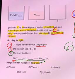 Pb(NO₂)2(suda)
1
(suda)
KI
D) I ve III
(suda)
2
Şekildeki 1 ve 2 nolu kaplarda verilen çözeltiler boş olan
3 nolu kapta karıştırıldığında çözelti içerisindeki K+ ve
NO3 iyon sayısı değişmez iken kap dibinde bir miktar katı
oluşuyor.
Bu olay ile ilgili;
1. 3. kapta yeni bir bileşik oluşmuştur.
II. Dibe çöken katı Pbl2 dir
11. Net iyon denklemi;
Pb2+
+21 (suda)
yargılarından hangileri doğrudur?
A) Yalnız I
B) Yalnız II
Pbl2(k)'dir.
3
C) I ve II
E) I, II ve III
(k
kty