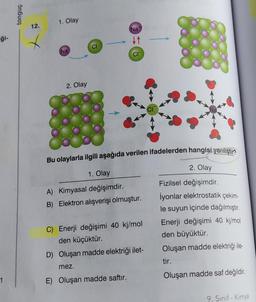 iği-
1
tonguç
12.
1. Olay
Na
2. Olay
CI
Nat
↓↑
CIT
Bu olaylarla ilgili aşağıda verilen ifadelerden hangisi yanlıştır?
1. Olay
A) Kimyasal değişimdir.
B) Elektron alışverişi olmuştur.
C) Enerji değişimi 40 kj/mol
den küçüktür.
D) Oluşan madde elektriği ilet-
mez.
E) Oluşan madde saftır.
CI
2. Olay
Fizilsel değişimdir.
İyonlar elektrostatik çekim-
le suyun içinde dağılmıştır.
Enerji değişimi 40 kj/mol
den büyüktür.
Oluşan madde elektriği ile-
tir.
Oluşan madde saf değildir.
9. Sınıf - Kimya