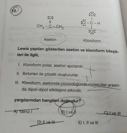 (10.)
:0:
11
CH3-C-CH₂
Aseton
:CI:
|
:CI-C-H
CI:
Lewis yapıları gösterilen aseton ve kloroform bileşik-
leri ile ilgili,
D) II ve H
Kloroform
I. Kloroform polar, aseton apolardır.
II. Birbirleri ile çözelti oluştururlar. +
III. Kloroform, asetonda çözündüğünde moleküller arasın-
da dipol-dipol etkileşimi etkindir.
yargılarından hangileri doğrudur?
A) Yalnız I
B) I vel
E) I, II ve III
C) Lve III