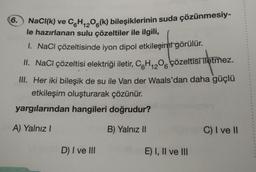 6.
NaCl(k) ve C6H₁₂O6(k) bileşiklerinin suda çözünmesiy-
le hazırlanan sulu çözeltiler ile ilgili,
12
1. NaCl çözeltisinde iyon dipol etkileşimi görülür.
II. NaCl çözeltisi elektriği iletir, C6H₁2O6 çözeltisi iletmez.
III. Her iki bileşik de su ile Van der Waals'dan daha güçlü
etkileşim oluşturarak çözünür.
yargılarından hangileri doğrudur?
A) Yalnız I
B) Yalnız II
D) I ve III
E) I, II ve III
BY
C) I ve II