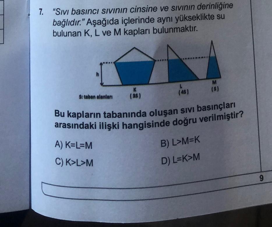 7. "Sıvı basıncı sıvının cinsine ve sıvının derinliğine
bağlıdır." Aşağıda içlerinde aynı yükseklikte su
bulunan K, L ve M kapları bulunmaktır.
h
S: taban alanları
A) K=L=M
C) K>L>M
K
(35)
(45)
Bu kapların tabanında oluşan sıvı basınçları
arasındaki ilişki