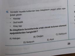 10. Gündelik hayatta kullanılan bazı bileşiklerin yaygın adları aşa-
ğıdaki gibidir:
Kezzap
Sud kostik
Kireç taşı
Bu bileşiklerin formüllerinde ortak olarak bulunan element
aşağıdakilerden hangisidir?
A) Hidrojen
B) Oksijen
D) Sodyum
E) Azot
C) Kalsiyum
29
E
F