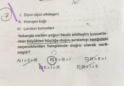 1. Dipol-dipol etkileşimi
II. Hidrojen bağı
III. London kuvvetleri
Yukarıda verilen yoğun fazda etkileşim kuvvetle-
rinin büyükten küçüğe doğru şıralanışı aşağıdaki
seçeneklerden hangisinde doğru olarak veril-
miştir? Y
A) I >>
117
B) >>
2 97.
D) II >> III
|
C) > 11 > !!
E) >> |