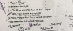 CH4(9) +202(9)
tepkimesi ile ilgili;
Tepkime sonunda CO₂ ve H₂O oluşur.
CH, yakıt olarak kullanılabilir.
•yenıcı Nedde
CH, yangın söndürme amaçlı kullanılır.
yargılarından hangileri yanlıstır?
A) Yalnız
"; B) Yalnız III
(D) ve !!!
C) Ive TIT
E) I, II ve It
H