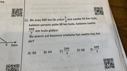 artış
9
Gün
ORD
A) 60
1
15. Bir araç 600 km lik yolun ünü saatte 50 km hızla,
B) 64
-
3
kalanın yarısını satte 80 km hızla, kalanını saatte
400
km hızla gidiyor.
7
Bu aracın yol boyunca ortalama hızı saatte kaç km
dir?
C)
200
3
OF
D) 68
E)
400
3