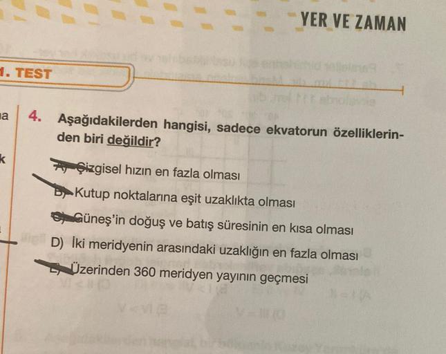 1. TEST
YER VE ZAMAN
a 4. Aşağıdakilerden hangisi, sadece ekvatorun özelliklerin-
den biri değildir?
k
AÇizgisel hızın en fazla olması
BKutup noktalarına eşit uzaklıkta olması
Güneş'in doğuş ve batış süresinin en kısa olması
Viel D) İki meridyenin arasında